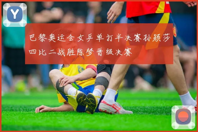 巴黎奥运会女乒单打半决赛孙颖莎四比二战胜陈梦晋级决赛