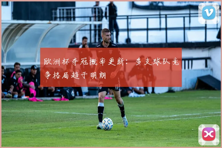 欧洲杯夺冠概率更新：多支球队竞争格局趋于明朗