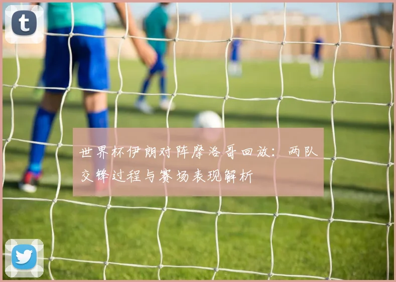 世界杯伊朗对阵摩洛哥回放：两队交锋过程与赛场表现解析