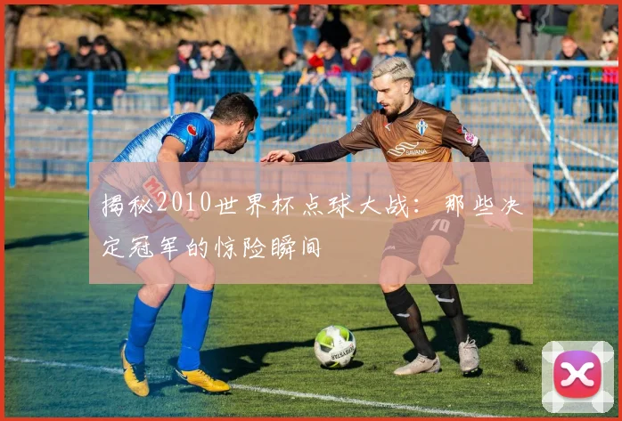 揭秘2010世界杯点球大战：那些决定冠军的惊险瞬间