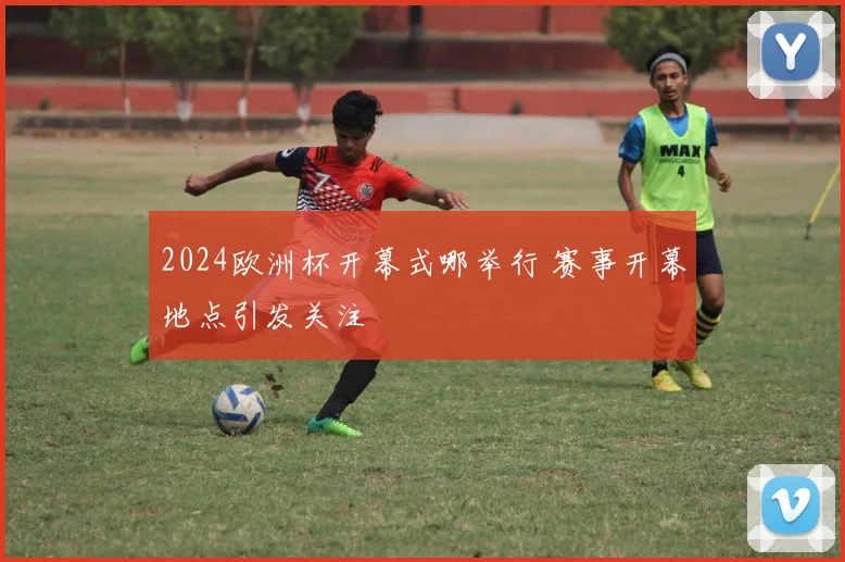 2024欧洲杯开幕式哪举行 赛事开幕地点引发关注