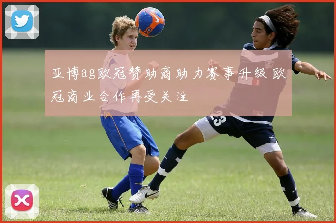 亚博ag欧冠赞助商助力赛事升级 欧冠商业合作再受关注
