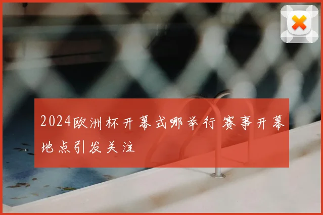 2024欧洲杯开幕式哪举行 赛事开幕地点引发关注