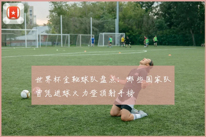 世界杯金靴球队盘点：哪些国家队曾凭进球火力登顶射手榜