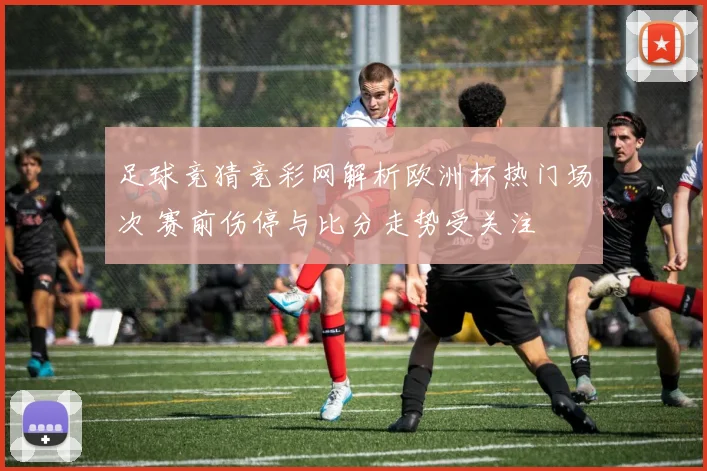 足球竞猜竞彩网解析欧洲杯热门场次 赛前伤停与比分走势受关注