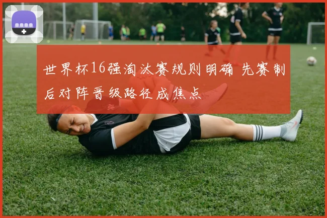 世界杯16强淘汰赛规则明确 先赛制后对阵晋级路径成焦点