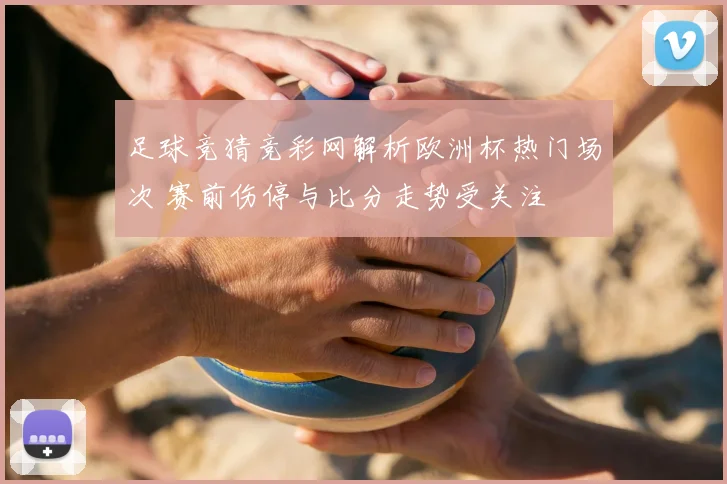 足球竞猜竞彩网解析欧洲杯热门场次 赛前伤停与比分走势受关注
