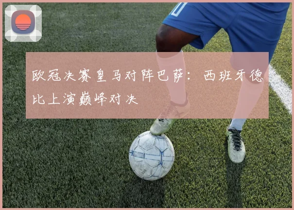 欧冠决赛皇马对阵巴萨：西班牙德比上演巅峰对决