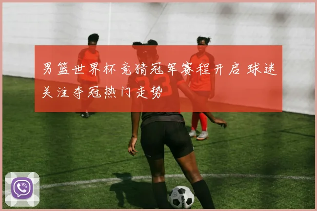 男篮世界杯竞猜冠军赛程开启 球迷关注夺冠热门走势