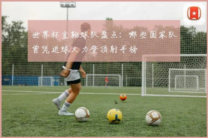 世界杯金靴球队盘点：哪些国家队曾凭进球火力登顶射手榜