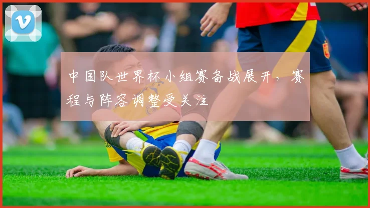 中国队世界杯小组赛备战展开，赛程与阵容调整受关注