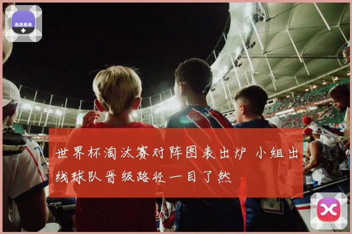世界杯淘汰赛对阵图表出炉 小组出线球队晋级路径一目了然