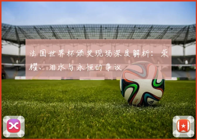 法国世界杯颁奖现场深度解析：荣耀、泪水与永恒的争议